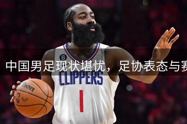 中国男足现状堪忧，足协表态与赛场表现反差巨大