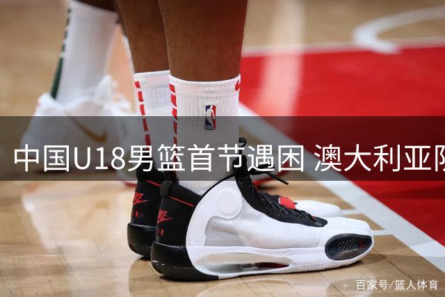 中国U18男篮首节遇困 澳大利亚队打出强势攻势