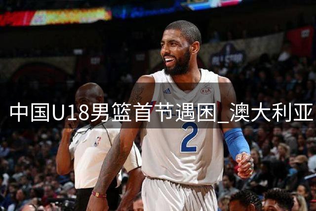 中国U18男篮首节遇困 澳大利亚队打出强势攻势