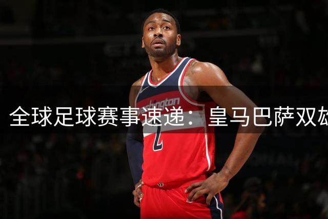 全球足球赛事速递：皇马巴萨双雄出征，友谊赛精彩纷呈