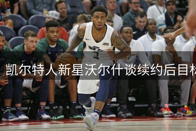 凯尔特人新星沃尔什谈续约后目标：全面提升进攻能力
