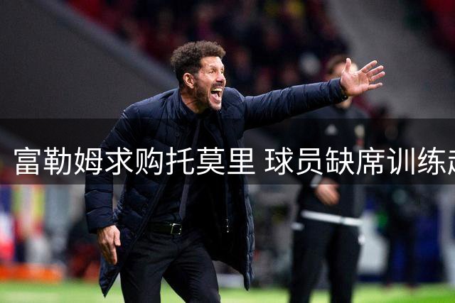 富勒姆求购托莫里 球员缺席训练赴伦敦洽谈