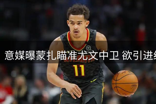 意媒曝蒙扎瞄准尤文中卫 欲引进经验丰富的鲁加尼