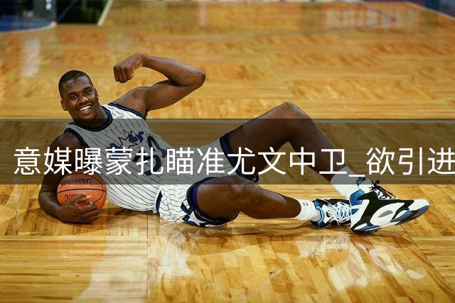 意媒曝蒙扎瞄准尤文中卫 欲引进经验丰富的鲁加尼