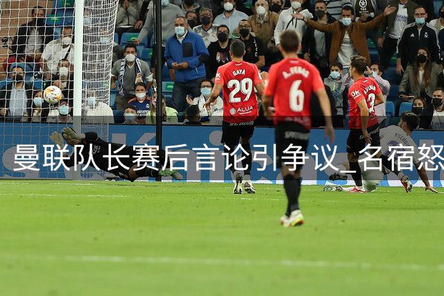 曼联队长赛后言论引争议 名宿怒斥其表现失格