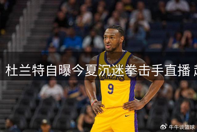 杜兰特自曝今夏沉迷拳击手直播 起床即追看布罗纳节目
