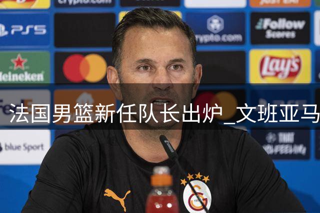 法国男篮新任队长出炉 文班亚马接棒戈贝尔