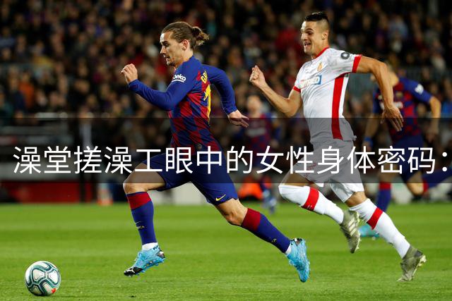 澡堂搓澡工眼中的女性身体密码：褪去外衣后的生活印记