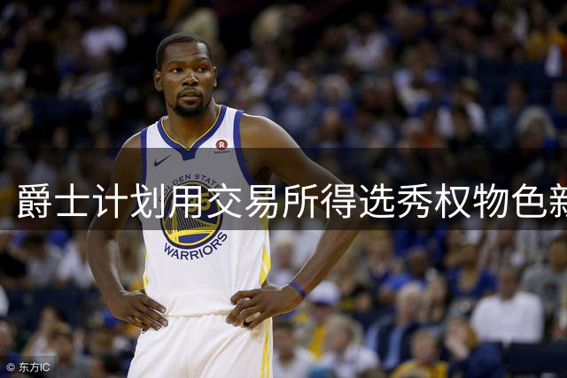 爵士计划用交易所得选秀权物色新中锋人选