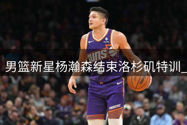 男篮新星杨瀚森结束洛杉矶特训 全力备战世预赛关键战