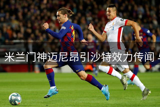 米兰门神迈尼昂引沙特效力传闻 与俱乐部关系微妙