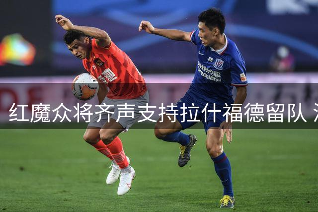 红魔众将齐声支持拉什福德留队 潜在转会仍存变数