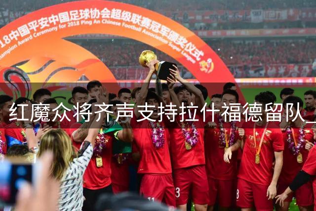 红魔众将齐声支持拉什福德留队 潜在转会仍存变数