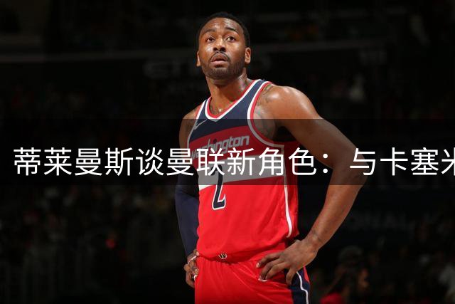 蒂莱曼斯谈曼联新角色：与卡塞米罗风格迥异