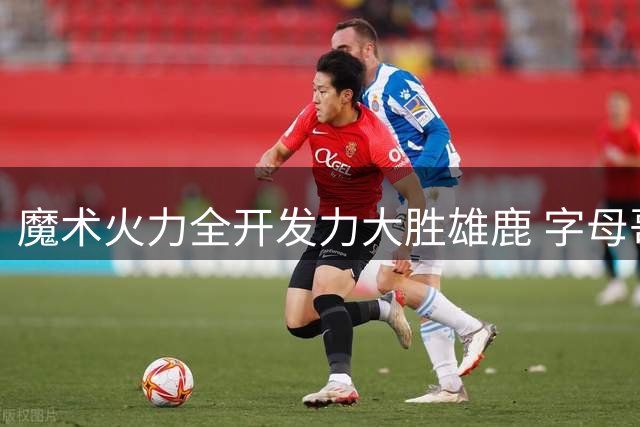 魔术火力全开发力大胜雄鹿 字母哥孤掌难鸣35+10难救主
