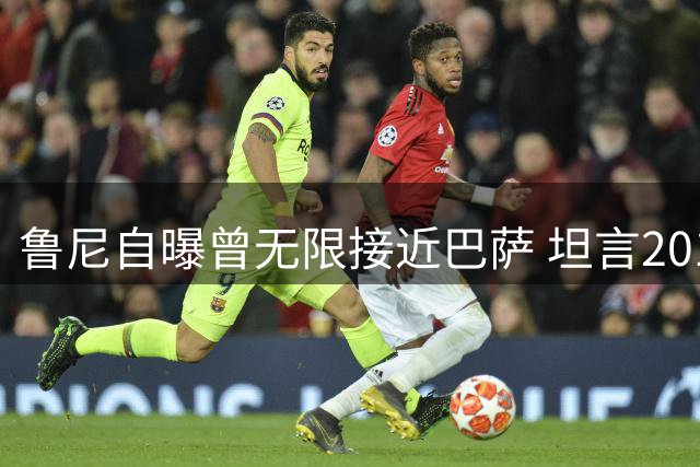 鲁尼自曝曾无限接近巴萨 坦言2010年因薪资留曼联