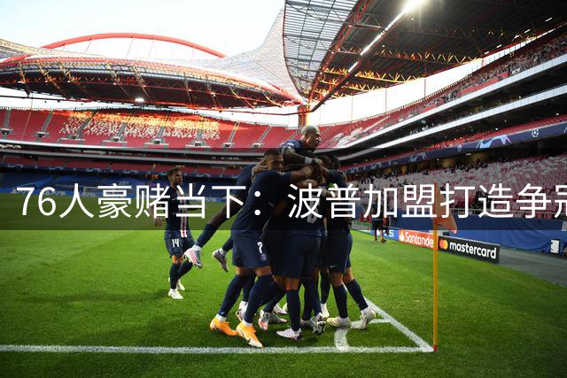 76人豪赌当下：波普加盟打造争冠王牌阵容